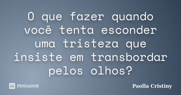 O que fazer quando você tenta esconder uma tristeza que insiste em transbordar pelos olhos?... Frase de Paolla Cristiny.