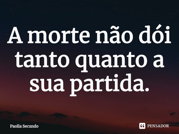 ⁠A morte não dói tanto quanto a sua partida.... Frase de Paolla Secundo.