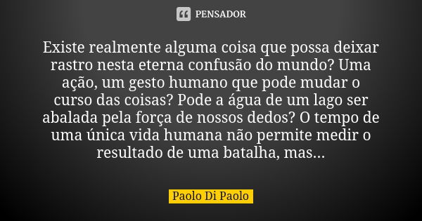 Existe realmente alguma coisa que possa deixar rastro nesta eterna confusão do mundo? Uma ação, um gesto humano que pode mudar o curso das coisas? Pode a água d... Frase de Paolo Di Paolo.