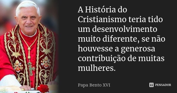 A História do Cristianismo teria tido um desenvolvimento muito diferente, se não houvesse a generosa contribuição de muitas mulheres.... Frase de Papa Bento XVI.