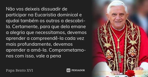 Não vos deixeis dissuadir de participar na Eucaristia dominical e ajudai também os outros a descobri-la. Certamente, para que dela emane a alegria que necessita... Frase de Papa Bento XVI.