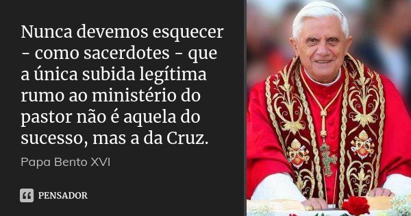 Nunca devemos esquecer - como sacerdotes - que a única subida legítima rumo ao ministério do pastor não é aquela do sucesso, mas a da Cruz.... Frase de Papa Bento XVI.