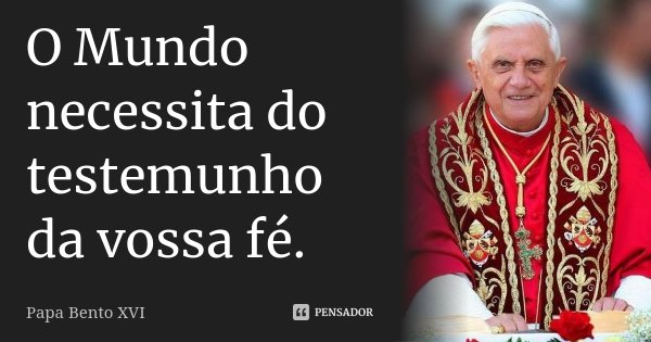 O Mundo necessita do testemunho da vossa fé.... Frase de Papa Bento XVI.
