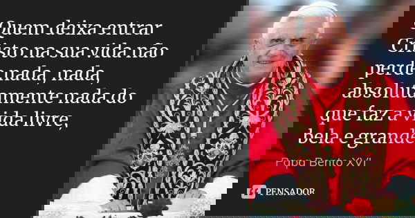 Quem deixa entrar Cristo na sua vida não perde nada, nada, absolutamente nada do que faz a vida livre, bela e grande... Frase de Papa Bento XVI.