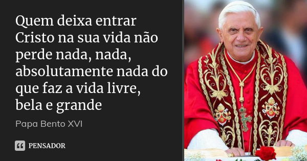 Quem deixa entrar Cristo na sua vida não perde nada, nada, absolutamente nada do que faz a vida livre, bela e grande... Frase de Papa Bento XVI.