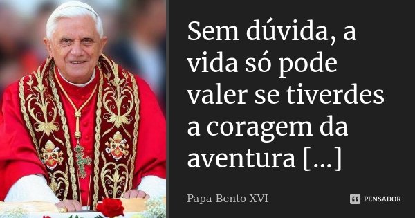 Sem dúvida, a vida só pode valer se tiverdes a coragem da aventura [...]... Frase de Papa Bento XVI.