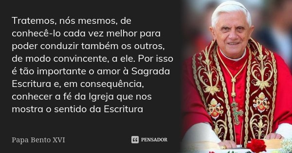 Tratemos, nós mesmos, de conhecê-lo cada vez melhor para poder conduzir também os outros, de modo convincente, a ele. Por isso é tão importante o amor à Sagrada... Frase de Papa Bento XVI.