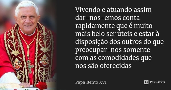 Vivendo e atuando assim dar-nos-emos conta rapidamente que é muito mais belo ser úteis e estar à disposição dos outros do que preocupar-nos somente com as comod... Frase de Papa Bento XVI.