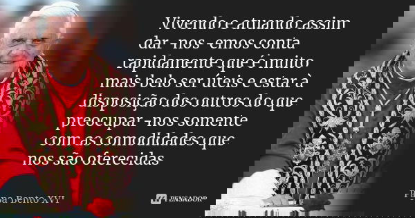 Vivendo e atuando assim dar-nos-emos conta rapidamente que é muito mais belo ser úteis e estar à disposição dos outros do que preocupar-nos somente com as comod... Frase de Papa Bento XVI.