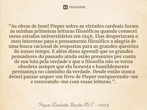 ⁠"As obras de Josef Pieper sobre as virtudes cardeais foram as minhas primeiras leituras filosóficas quando comecei meus estudos universitários em 1946. El... Frase de Papa Emérito Bento XVI - 2009.