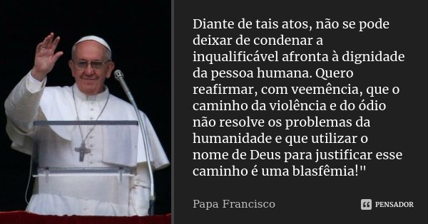 Diante de tais atos, não se pode deixar de condenar a inqualificável afronta à dignidade da pessoa humana. Quero reafirmar, com veemência, que o caminho da viol... Frase de Papa Francisco.