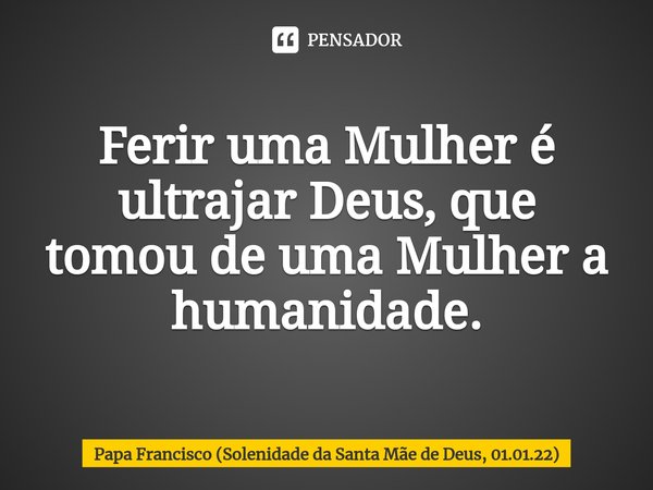 Ferir uma Mulher é ultrajar Deus, que tomou de uma Mulher a humanidade.... Frase de Papa Francisco (Solenidade da Santa Mãe de Deus, 01.01.22).