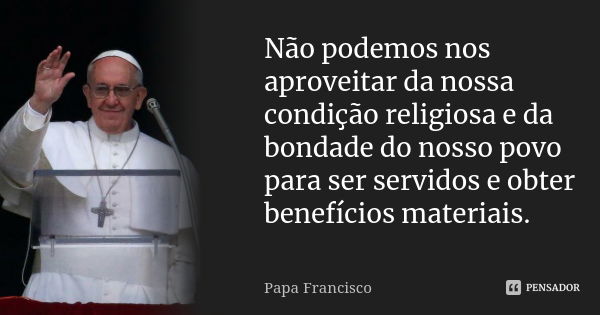 Não podemos nos aproveitar da nossa condição religiosa e da bondade do nosso povo para ser servidos e obter benefícios materiais.... Frase de Papa Francisco.