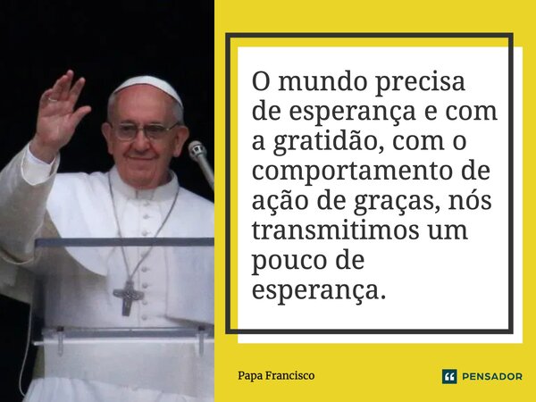 ⁠O mundo precisa de esperança e com a gratidão, com o comportamento de ação de graças, nós transmitimos um pouco de esperança.... Frase de Papa Francisco.