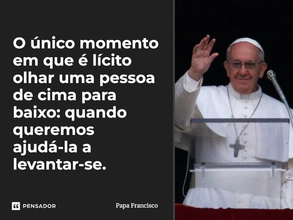 ⁠O único momento em que é lícito olhar uma pessoa de cima para baixo: quando queremos ajudá-la a levantar-se.... Frase de Papa Francisco.