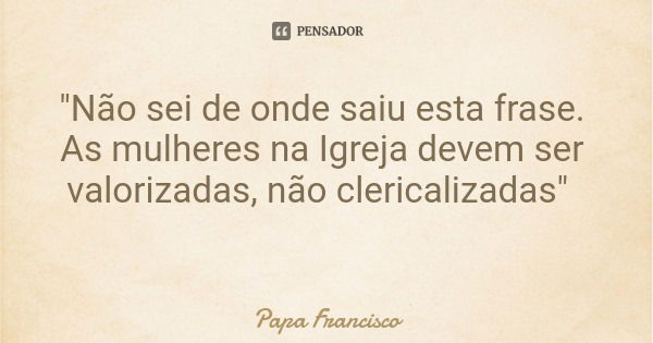 "Não sei de onde saiu esta frase. As mulheres na Igreja devem ser valorizadas, não clericalizadas"... Frase de Papa Francisco.