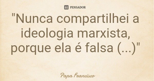 "Nunca compartilhei a ideologia marxista, porque ela é falsa (...)"... Frase de Papa Francisco.