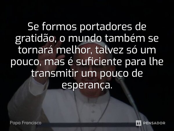 ⁠Se formos portadores de gratidão, o mundo também se tornará melhor, talvez só um pouco, mas é suficiente para lhe transmitir um pouco de esperança.... Frase de Papa Francisco.