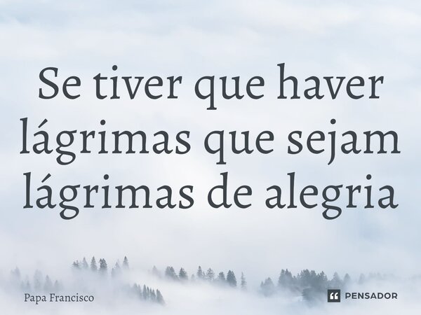 ⁠Se tiver que haver lágrimas que sejam lágrimas de alegria... Frase de Papa Francisco.