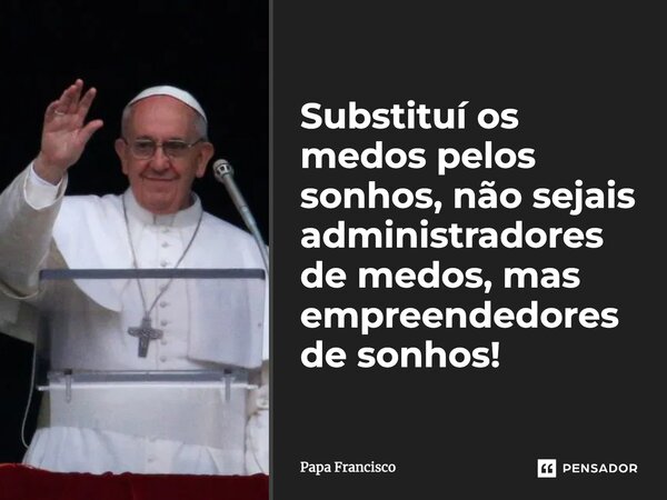 ⁠Substituí os medos pelos sonhos, não sejais administradores de medos, mas empreendedores de sonhos!... Frase de Papa Francisco.