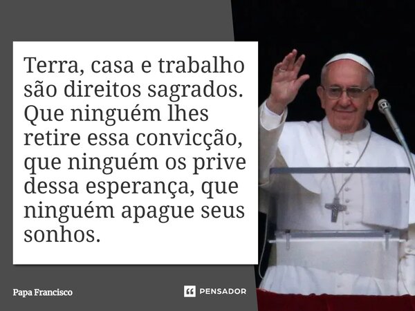 Terra, casa e trabalho são direitos sagrados. Que ninguém lhes retire essa convicção, que ninguém os prive dessa esperança, que ninguém apague seus sonhos.... Frase de Papa Francisco.