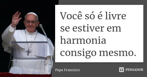 Você só é livre se estiver em harmonia consigo mesmo.... Frase de Papa Francisco.