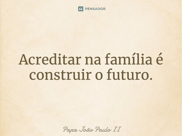 Acreditar na família é construir o futuro.... Frase de Papa João Paulo II.