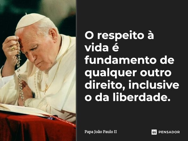 O respeito à vida é fundamento de qualquer outro direito, inclusive o da liberdade.... Frase de Papa João Paulo II.