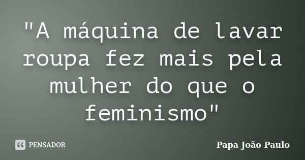 "A máquina de lavar roupa fez mais pela mulher do que o feminismo"... Frase de Papa João Paulo.