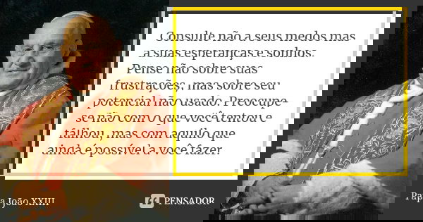 Consulte não a seus medos mas a suas esperanças e sonhos. Pense não sobre suas frustrações, mas sobre seu potencial não usado. Preocupe-se não com o que você te... Frase de Papa João XXIII.