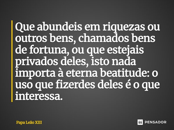 ⁠Que abundeis em riquezas ou outros bens, chamados bens de fortuna, ou que estejais privados deles, isto nada importa à eterna beatitude: o uso que fizerdes del... Frase de Papa Leão XIII.
