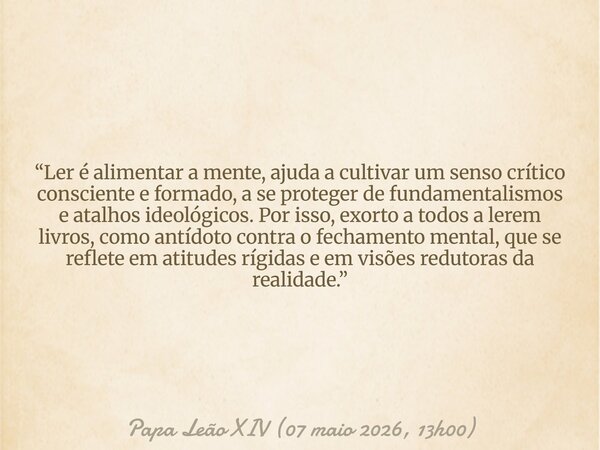 “Ler é alimentar a mente, ajuda a cultivar um senso crítico consciente e formado, a se proteger de fundamentalismos e atalhos ideológicos. Por isso, exorto a to... Frase de Papa Leão XIV (07 maio 2026, 13h00).