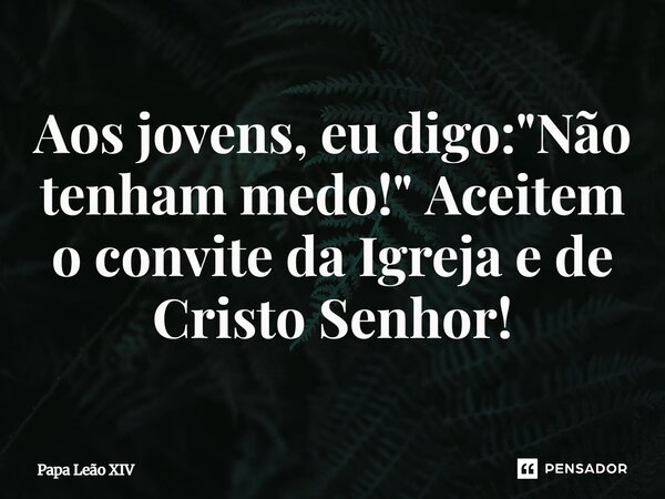 ⁠Aos jovens, eu digo: "Não tenham medo!" Aceitem o convite da Igreja e de Cristo Senhor!... Frase de Papa Leão XIV.