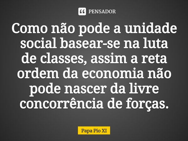 ⁠Como não pode a unidade social basear-se na luta de classes, assim a reta ordem da economia não pode nascer da livre concorrência de forças.... Frase de Papa Pio XI.