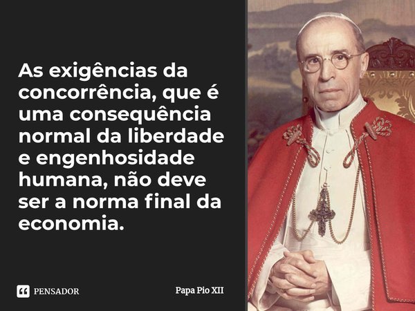 ⁠As exigências da concorrência, que é uma consequência normal da liberdade e engenhosidade humana, não deve ser a norma final da economia.... Frase de Papa Pio XII.