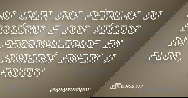 AO CAIR DAS PÉTALAS DO EGOÍSMO E DOS VÍCIOS DA PERSONALIDADE EM FLOR, SURGIRÁ ENFIM O FRUTO!... Frase de papapenrique.