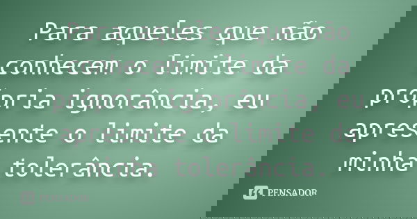 Para aqueles que não conhecem o limite da própria ignorância, eu apresente o limite da minha tolerância.... Frase de Desconheço.