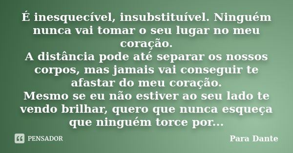 É inesquecível, insubstituível. Ninguém nunca vai tomar o seu lugar no meu coração. A distância pode até separar os nossos corpos, mas jamais vai conseguir te a... Frase de Para Dante.