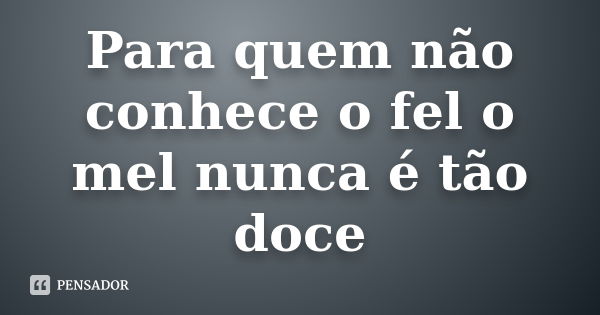 Para quem não conhece o fel o mel nunca é tão doce