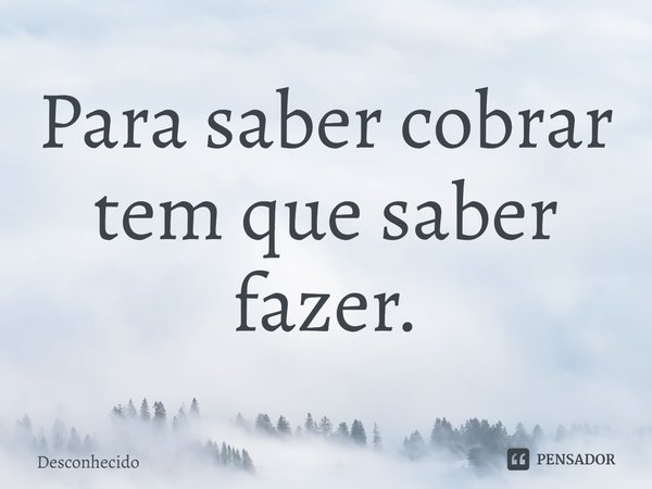 Para saber cobrar tem que saber fazer.