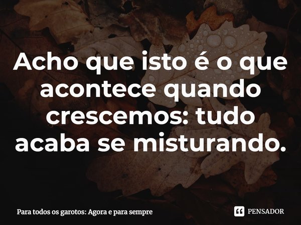 ⁠Acho que isto é o que acontece quando crescemos: tudo acaba se misturando.... Frase de Para todos os garotos: Agora e para sempre.
