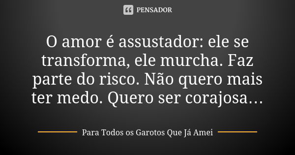 O amor é assustador: ele se transforma, ele murcha. Faz parte do risco. Não quero mais ter medo. Quero ser corajosa…... Frase de Para Todos os Garotos Que Já Amei.