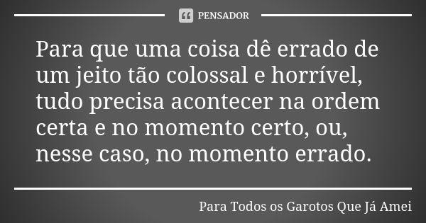 Para que uma coisa dê errado de um jeito tão colossal e horrível, tudo precisa acontecer na ordem certa e no momento certo, ou, nesse caso, no momento errado.... Frase de Para Todos os Garotos Que Já Amei.