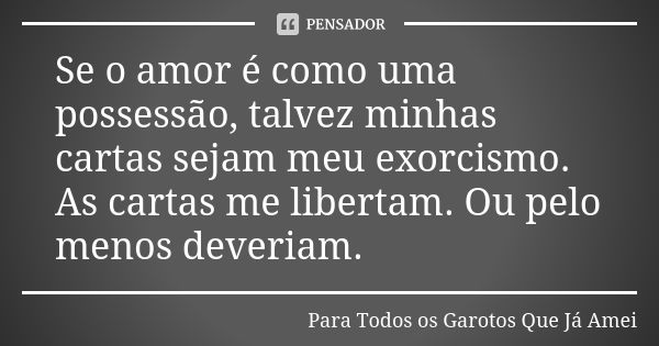 Se o amor é como uma possessão, talvez minhas cartas sejam meu exorcismo. As cartas me libertam. Ou pelo menos deveriam.... Frase de Para Todos os Garotos Que Já Amei.