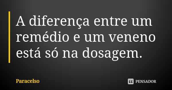 A diferença entre um remédio e um veneno está só na dosagem.... Frase de Paracelso.