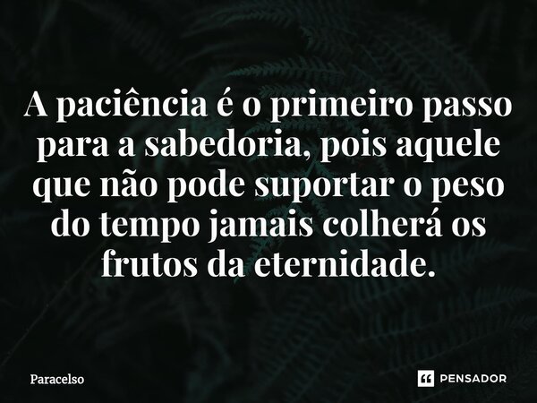 A paciência é o primeiro passo para a sabedoria, pois aquele que não pode suportar o peso do tempo jamais colherá os frutos da eternidade.... Frase de Paracelso.