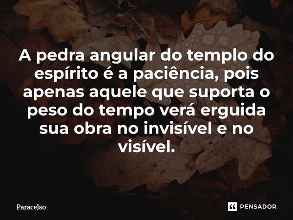 A pedra angular do templo do espírito é a paciência, pois apenas aquele que suporta o peso do tempo verá erguida sua obra no invisível e no visível.... Frase de Paracelso.