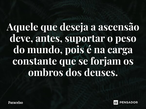 Aquele que deseja a ascensão deve, antes, suportar o peso do mundo, pois é na carga constante que se forjam os ombros dos deuses.... Frase de Paracelso.