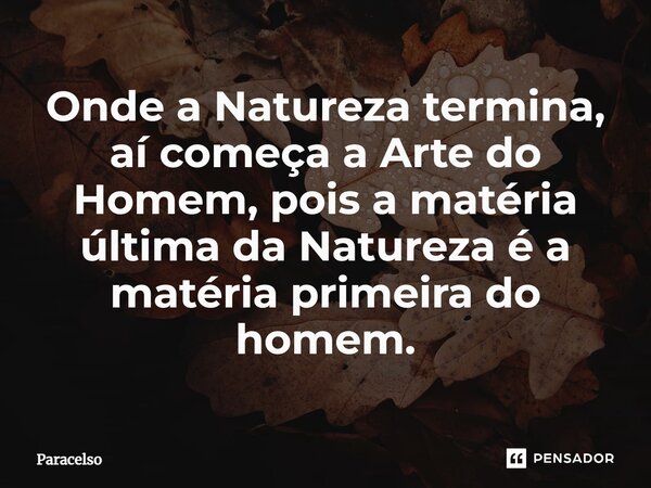 ⁠Onde a Natureza termina, aí começa a Arte do Homem, pois a matéria última da Natureza é a matéria primeira do homem.... Frase de Paracelso.