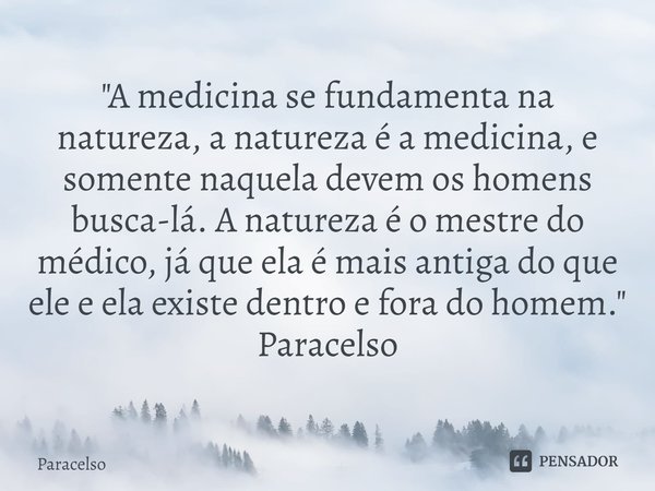 ⁠"A medicina se fundamenta na natureza, a natureza é a medicina, e somente naquela devem os homens busca-lá. A natureza é o mestre do médico, já que ela é ... Frase de Paracelso.